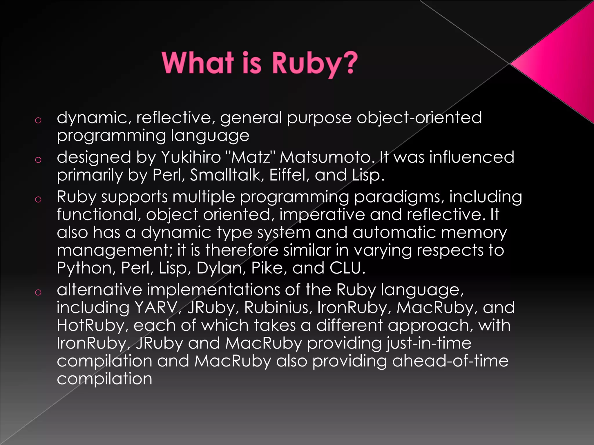 o   dynamic, reflective, general purpose object-oriented
    programming language
o   designed by Yukihiro "Matz" Matsumoto. It was influenced
    primarily by Perl, Smalltalk, Eiffel, and Lisp.
o   Ruby supports multiple programming paradigms, including
    functional, object oriented, imperative and reflective. It
    also has a dynamic type system and automatic memory
    management; it is therefore similar in varying respects to
    Python, Perl, Lisp, Dylan, Pike, and CLU.
o   alternative implementations of the Ruby language,
    including YARV, JRuby, Rubinius, IronRuby, MacRuby, and
    HotRuby, each of which takes a different approach, with
    IronRuby, JRuby and MacRuby providing just-in-time
    compilation and MacRuby also providing ahead-of-time
    compilation
 