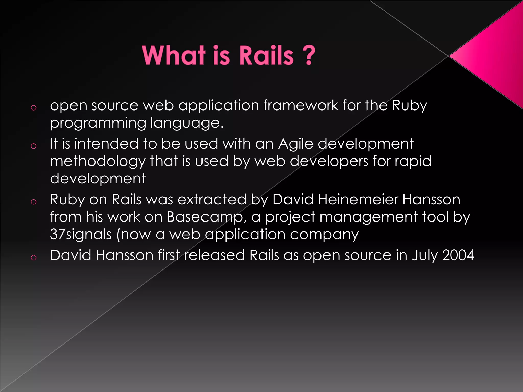 o   open source web application framework for the Ruby
    programming language.
o   It is intended to be used with an Agile development
    methodology that is used by web developers for rapid
    development
o   Ruby on Rails was extracted by David Heinemeier Hansson
    from his work on Basecamp, a project management tool by
    37signals (now a web application company
o   David Hansson first released Rails as open source in July 2004
 