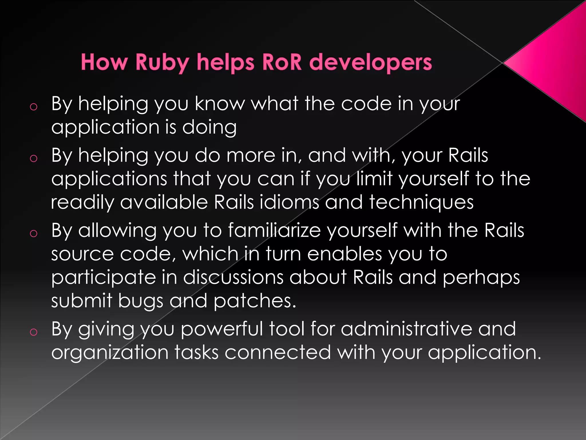 o By helping you know what the code in your
  application is doing
o By helping you do more in, and with, your Rails
  applications that you can if you limit yourself to the
  readily available Rails idioms and techniques
o By allowing you to familiarize yourself with the Rails
  source code, which in turn enables you to
  participate in discussions about Rails and perhaps
  submit bugs and patches.
o By giving you powerful tool for administrative and
  organization tasks connected with your application.
 