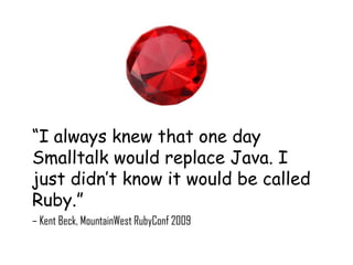 “I always knew that one day
Smalltalk would replace Java. I
just didn’t know it would be called
Ruby.”
– Kent Beck, MountainWest RubyConf 2009
 