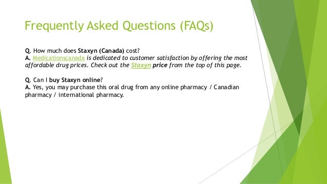 Frequently Asked Questions (FAQs)
Q. How much does Staxyn (Canada) cost?
A. Medicationscanada is dedicated to customer satisfaction by offering the most
affordable drug prices. Check out the Staxyn price from the top of this page.
Q. Can I buy Staxyn online?
A. Yes, you may purchase this oral drug from any online pharmacy / Canadian
pharmacy / international pharmacy.
 