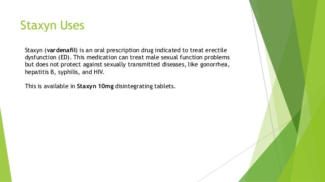 Staxyn Uses
Staxyn (vardenafil) is an oral prescription drug indicated to treat erectile
dysfunction (ED). This medication can treat male sexual function problems
but does not protect against sexually transmitted diseases, like gonorrhea,
hepatitis B, syphilis, and HIV.
This is available in Staxyn 10mg disintegrating tablets.
 