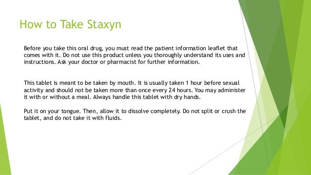 How to Take Staxyn
Before you take this oral drug, you must read the patient information leaflet that
comes with it. Do not use this product unless you thoroughly understand its uses and
instructions. Ask your doctor or pharmacist for further information.
This tablet is meant to be taken by mouth. It is usually taken 1 hour before sexual
activity and should not be taken more than once every 24 hours. You may administer
it with or without a meal. Always handle this tablet with dry hands.
Put it on your tongue. Then, allow it to dissolve completely. Do not split or crush the
tablet, and do not take it with fluids.
 