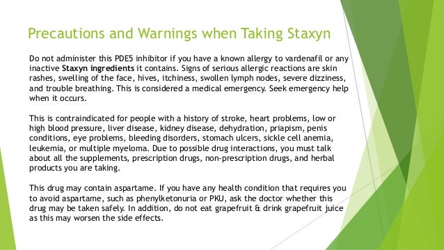 Precautions and Warnings when Taking Staxyn
Do not administer this PDE5 inhibitor if you have a known allergy to vardenafil or any
inactive Staxyn ingredients it contains. Signs of serious allergic reactions are skin
rashes, swelling of the face, hives, itchiness, swollen lymph nodes, severe dizziness,
and trouble breathing. This is considered a medical emergency. Seek emergency help
when it occurs.
This is contraindicated for people with a history of stroke, heart problems, low or
high blood pressure, liver disease, kidney disease, dehydration, priapism, penis
conditions, eye problems, bleeding disorders, stomach ulcers, sickle cell anemia,
leukemia, or multiple myeloma. Due to possible drug interactions, you must talk
about all the supplements, prescription drugs, non-prescription drugs, and herbal
products you are taking.
This drug may contain aspartame. If you have any health condition that requires you
to avoid aspartame, such as phenylketonuria or PKU, ask the doctor whether this
drug may be taken safely. In addition, do not eat grapefruit & drink grapefruit juice
as this may worsen the side effects.
 