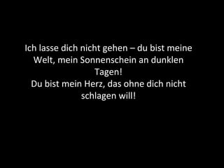 Ich lasse dich nicht gehen – du bist meine Welt, mein Sonnenschein an dunklen Tagen! Du bist mein Herz, das ohne dich nicht schlagen will! 