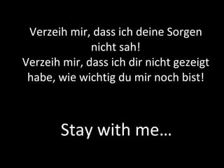 Verzeih mir, dass ich deine Sorgen nicht sah! Verzeih mir, dass ich dir nicht gezeigt habe, wie wichtig du mir noch bist! Stay with me… 