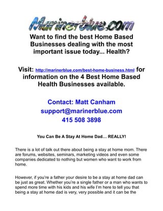 Want to find the best Home Based
       Businesses dealing with the most
        important issue today... Health?

 Visit: http://marinerblue.com/best-home-business.html for
  information on the 4 Best Home Based
         Health Businesses available.

               Contact: Matt Canham
             support@marinerblue.com
                   415 508 3898

           You Can Be A Stay At Home Dad… REALLY!


There is a lot of talk out there about being a stay at home mom. There
are forums, websites, seminars, marketing videos and even some
companies dedicated to nothing but women who want to work from
home.


However, if you’re a father your desire to be a stay at home dad can
be just as great. Whether you’re a single father or a man who wants to
spend more time with his kids and his wife I’m here to tell you that
being a stay at home dad is very, very possible and it can be the
 