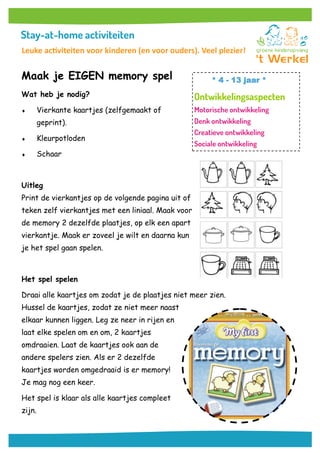 Maak je EIGEN memory spel
Wat heb je nodig?
 Vierkante kaartjes (zelfgemaakt of
geprint).
 Kleurpotloden
 Schaar
Uitleg
Print de vierkantjes op de volgende pagina uit of
teken zelf vierkantjes met een liniaal. Maak voor
de memory 2 dezelfde plaatjes, op elk een apart
vierkantje. Maak er zoveel je wilt en daarna kun
je het spel gaan spelen.
Het spel spelen
Draai alle kaartjes om zodat je de plaatjes niet meer zien.
Hussel de kaartjes, zodat ze niet meer naast
elkaar kunnen liggen. Leg ze neer in rijen en
laat elke spelen om en om, 2 kaartjes
omdraaien. Laat de kaartjes ook aan de
andere spelers zien. Als er 2 dezelfde
kaartjes worden omgedraaid is er memory!
Je mag nog een keer.
Het spel is klaar als alle kaartjes compleet
zijn.
* 4 - 13 jaar *
Leuke activiteiten voor kinderen (en voor ouders). Veel plezier!
 