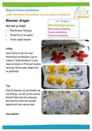Bloemen drogen
Wat heb je nodig?
 Bloemetjes/ blaadjes
 Keukenrol of wc papier
 Flinke stapel boeken
Uitleg
Zoek buiten in de tuin naar
bloemetjes en blaadjes. Leg ze
tussen 2 vellen keukenrol in een
boek en stapel er flink wat boeken
bovenop. Na een paar dagen zijn
ze gedroogd.
Tip:
Plak de bloemen als een boeket op
een blaadje, zo heb je een eeuwig
boeket! Ook leuk als cadeautje.
Een kaartformaat kan worden
opgestuurd naar opa en oma!
Veel plezier!
* 4 - 13 jaar *
Leuke activiteiten voor kinderen (en voor ouders). Veel plezier!
 