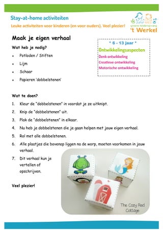 Maak je eigen verhaal
Wat heb je nodig?
 Potloden / Stiften
 Lijm
 Schaar
 Papieren ‘dobbelstenen’
Wat te doen?
1. Kleur de “dobbelstenen” in voordat je ze uitknipt.
2. Knip de “dobbelstenen” uit.
3. Plak de “dobbelstenen” in elkaar.
4. Nu heb je dobbelstenen die je gaan helpen met jouw eigen verhaal.
5. Rol met alle dobbelstenen.
6. Alle plaatjes die bovenop liggen na de worp, moeten voorkomen in jouw
verhaal.
7. Dit verhaal kun je
vertellen of
opschrijven.
Veel plezier!
* 6 - 13 jaar *
Creatieve ontwikkeling
Motorische ontwikkeling
Leuke activiteiten voor kinderen (en voor ouders). Veel plezier!
 