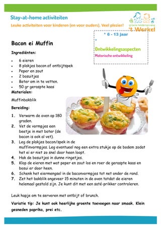 Bacon ei Muffin
Ingrediënten:
 6 eieren
 8 plakjes bacon of ontbijtspek
 Peper en zout
 2 bosuitjes
 Boter om in te vetten.
 50 gr geraspte kaas
Materialen:
Muffinbakblik
Bereiding:
1. Verwarm de oven op 180
graden.
2. Vet de vormpjes een
beetje in met boter (de
bacon is ook al vet).
3. Leg de plakjes bacon/spek in de
muffinvormpjes. Leg eventueel nog een extra stukje op de bodem zodat
het ei er niet zo snel door heen loopt.
4. Hak de bosuitjes in dunne ringetjes.
5. Klop de eieren met wat peper en zout los en roer de geraspte kaas en
bosui er door heen.
6. Schenk het eiermengsel in de baconvormpjes tot net onder de rand.
7. Zet het bakblik ongeveer 15 minuten in de oven totdat de eieren
helemaal gestold zijn. Je kunt dit met een saté-prikker controleren.
Leuk hapje om te serveren met ontbijt of brunch.
Variatie tip: Je kunt ook heerlijke groente toevoegen naar smaak. Klein
gesneden paprika, prei etc.
* 6 - 13 jaar
*
Leuke activiteiten voor kinderen (en voor ouders). Veel plezier!
 
