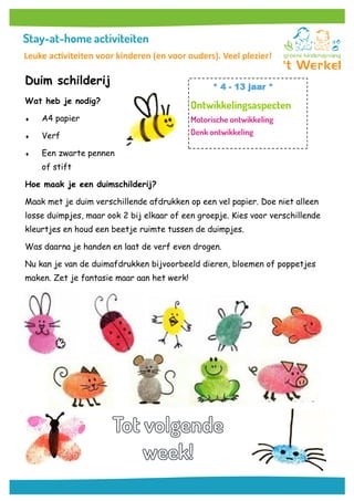 Duim schilderij
Wat heb je nodig?
 A4 papier
 Verf
 Een zwarte pennen
of stift
Hoe maak je een duimschilderij?
Maak met je duim verschillende afdrukken op een vel papier. Doe niet alleen
losse duimpjes, maar ook 2 bij elkaar of een groepje. Kies voor verschillende
kleurtjes en houd een beetje ruimte tussen de duimpjes.
Was daarna je handen en laat de verf even drogen.
Nu kan je van de duimafdrukken bijvoorbeeld dieren, bloemen of poppetjes
maken. Zet je fantasie maar aan het werk!
* 4 - 13 jaar *
Leuke activiteiten voor kinderen (en voor ouders). Veel plezier!
 