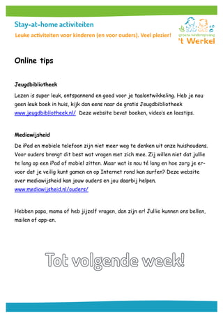 Online tips
Jeugdbibliotheek
Lezen is super leuk, ontspannend en goed voor je taalontwikkeling. Heb je nou
geen leuk boek in huis, kijk dan eens naar de gratis Jeugdbibliotheek
www.jeugdbibliotheek.nl/ Deze website bevat boeken, video’s en leestips.
Mediawijsheid
De iPad en mobiele telefoon zijn niet meer weg te denken uit onze huishoudens.
Voor ouders brengt dit best wat vragen met zich mee. Zij willen niet dat jullie
te lang op een iPad of mobiel zitten. Maar wat is nou té lang en hoe zorg je er-
voor dat je veilig kunt gamen en op Internet rond kan surfen? Deze website
over mediawijsheid kan jouw ouders en jou daarbij helpen.
www.mediawijsheid.nl/ouders/
Hebben papa, mama of heb jijzelf vragen, dan zijn er! Jullie kunnen ons bellen,
mailen of app-en.
Leuke activiteiten voor kinderen (en voor ouders). Veel plezier!
 