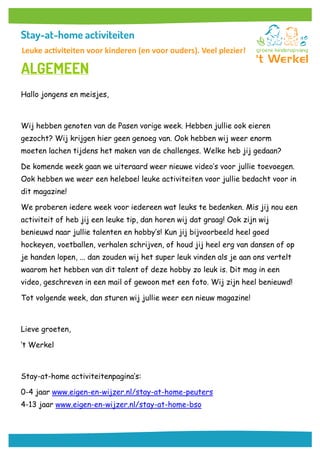 Hallo jongens en meisjes,
Wij hebben genoten van de Pasen vorige week. Hebben jullie ook eieren
gezocht? Wij krijgen hier geen genoeg van. Ook hebben wij weer enorm
moeten lachen tijdens het maken van de challenges. Welke heb jij gedaan?
De komende week gaan we uiteraard weer nieuwe video’s voor jullie toevoegen.
Ook hebben we weer een heleboel leuke activiteiten voor jullie bedacht voor in
dit magazine!
We proberen iedere week voor iedereen wat leuks te bedenken. Mis jij nou een
activiteit of heb jij een leuke tip, dan horen wij dat graag! Ook zijn wij
benieuwd naar jullie talenten en hobby’s! Kun jij bijvoorbeeld heel goed
hockeyen, voetballen, verhalen schrijven, of houd jij heel erg van dansen of op
je handen lopen, ... dan zouden wij het super leuk vinden als je aan ons vertelt
waarom het hebben van dit talent of deze hobby zo leuk is. Dit mag in een
video, geschreven in een mail of gewoon met een foto. Wij zijn heel benieuwd!
Tot volgende week, dan sturen wij jullie weer een nieuw magazine!
Lieve groeten,
‘t Werkel
Stay-at-home activiteitenpagina’s:
0-4 jaar www.eigen-en-wijzer.nl/stay-at-home-peuters
4-13 jaar www.eigen-en-wijzer.nl/stay-at-home-bso
Leuke activiteiten voor kinderen (en voor ouders). Veel plezier!
 