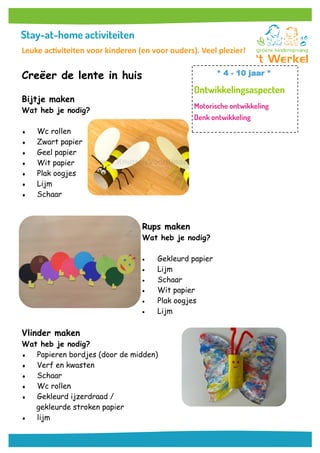 Creëer de lente in huis
Bijtje maken
Wat heb je nodig?
 Wc rollen
 Zwart papier
 Geel papier
 Wit papier
 Plak oogjes
 Lijm
 Schaar
Rups maken
Wat heb je nodig?
 Gekleurd papier
 Lijm
 Schaar
 Wit papier
 Plak oogjes
 Lijm
Vlinder maken
Wat heb je nodig?
 Papieren bordjes (door de midden)
 Verf en kwasten
 Schaar
 Wc rollen
 Gekleurd ijzerdraad /
gekleurde stroken papier
 lijm
* 4 - 10 jaar *
Leuke activiteiten voor kinderen (en voor ouders). Veel plezier!
 