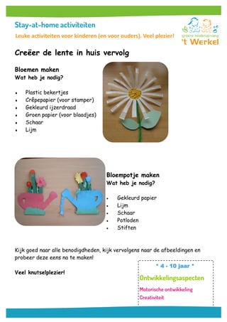 Creëer de lente in huis vervolg
Bloemen maken
Wat heb je nodig?
 Plastic bekertjes
 Crêpepapier (voor stamper)
 Gekleurd ijzerdraad
 Groen papier (voor blaadjes)
 Schaar
 Lijm
Bloempotje maken
Wat heb je nodig?
 Gekleurd papier
 Lijm
 Schaar
 Potloden
 Stiften
Kijk goed naar alle benodigdheden, kijk vervolgens naar de afbeeldingen en
probeer deze eens na te maken!
Veel knutselplezier!
* 4 - 10 jaar *
Leuke activiteiten voor kinderen (en voor ouders). Veel plezier!
 