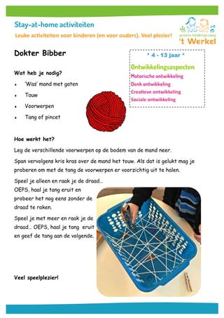 Dokter Bibber
Wat heb je nodig?
 ‘Was’ mand met gaten
 Touw
 Voorwerpen
 Tang of pincet
Hoe werkt het?
Leg de verschillende voorwerpen op de bodem van de mand neer.
Span vervolgens kris kras over de mand het touw. Als dat is gelukt mag je
proberen om met de tang de voorwerpen er voorzichtig uit te halen.
Speel je alleen en raak je de draad…
OEPS, haal je tang eruit en
probeer het nog eens zonder de
draad te raken.
Speel je met meer en raak je de
draad… OEPS, haal je tang eruit
en geef de tang aan de volgende.
Veel speelplezier!
* 4 - 13 jaar *
Creatieve ontwikkeling
Sociale ontwikkeling
Leuke activiteiten voor kinderen (en voor ouders). Veel plezier!
 