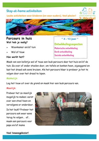 Parcours in huis
Wat heb je nodig?
 Woonkamer en/of tuin
 Wol of touw
Hoe werkt het?
Maak van een bolletje wol of touw een leuk parcours door het huis en/of de
tuin. Ga over of onder stoelen door, om tafels en banken heen, zigzaggend en
laat het draad ook eens kruisen. Als het parcours klaar is probeer je het te
volgen door over het draad te lopen.
Makkelijk:
Leg het touw uit over de grond en maak hier een leuk parcours van.
Moeilijk:
Probeer het zo moeilijk
mogelijk te maken: eerst
over een stoel heen en
vervolgens er onderdoor.
Is het leuk? Probeer het
parcours ook weer eens
terug te volgen… of…
maak een parcours voor
papa en/of mama
Veel beweegplezier!
* 4 - 13 jaar *
Leuke activiteiten voor kinderen (en voor ouders). Veel plezier!
 