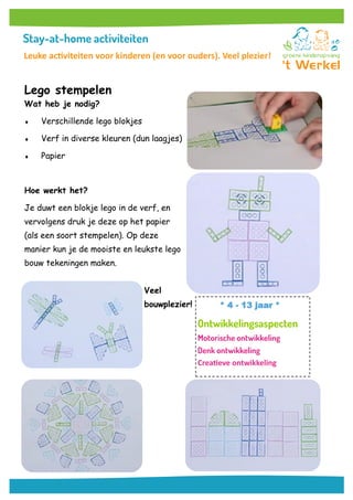Lego stempelen
Wat heb je nodig?
 Verschillende lego blokjes
 Verf in diverse kleuren (dun laagjes)
 Papier
Hoe werkt het?
Je duwt een blokje lego in de verf, en
vervolgens druk je deze op het papier
(als een soort stempelen). Op deze
manier kun je de mooiste en leukste lego
bouw tekeningen maken.
Veel
bouwplezier! * 4 - 13 jaar *
Creatieve ontwikkeling
Leuke activiteiten voor kinderen (en voor ouders). Veel plezier!
 