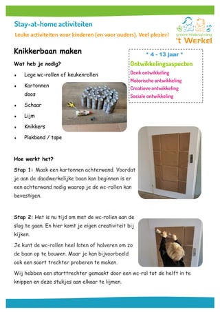 Knikkerbaan maken
Wat heb je nodig?
 Lege wc-rollen of keukenrollen
 Kartonnen
doos
 Schaar
 Lijm
 Knikkers
 Plakband / tape
Hoe werkt het?
Stap 1: Maak een kartonnen achterwand. Voordat
je aan de daadwerkelijke baan kan beginnen is er
een achterwand nodig waarop je de wc-rollen kan
bevestigen.
Stap 2: Het is nu tijd om met de wc-rollen aan de
slag te gaan. En hier komt je eigen creativiteit bij
kijken.
Je kunt de wc-rollen heel laten of halveren om zo
de baan op te bouwen. Maar je kan bijvoorbeeld
ook een soort trechter proberen te maken.
Wij hebben een starttrechter gemaakt door een wc-rol tot de helft in te
knippen en deze stukjes aan elkaar te lijmen.
* 4 - 13 jaar *
Leuke activiteiten voor kinderen (en voor ouders). Veel plezier!
 