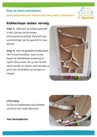 Knikkerbaan maken vervolg
Stap 3: Alles wat we hebben gemaakt
is met lijm aan de kartonnen
achtergrond bevestigd. Zorg wel voor
een krachtige lijm die geschikt is voor
karton!
Stap 4: test de gemaakte knikkerbaan.
Het is even knutselen, maar al snel
begint de knikkerbaan ergens op te
lijken! Zorg ervoor dat je niet te snel
werkt zonder te testen, want de kans is
groot dat de knikkers zo de baan uit
vliegen.
Uitbreiding
Je kan de knikkerbaan nog helemaal
versieren met leuke kleurtjes!
Veel knutselplezier!
Leuke activiteiten voor kinderen (en voor ouders). Veel plezier!
 