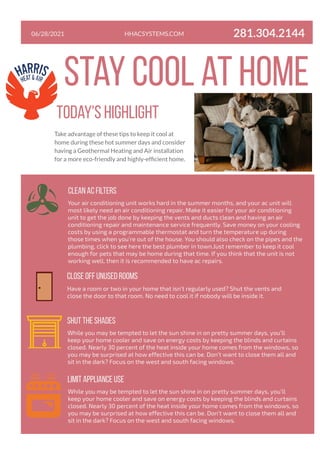 06/28/2021
stay cool at home
Take advantage of these tips to keep it cool at
home during these hot summer days and consider
having a Geothermal Heating and Air installation
for a more eco-friendly and highly-efficient home.
clean ac filters
Your air conditioning unit works hard in the summer months, and your ac unit will
most likely need an air conditioning repair. Make it easier for your air conditioning
unit to get the job done by keeping the vents and ducts clean and having an air
conditioning repair and maintenance service frequently. Save money on your cooling
costs by using a programmable thermostat and turn the temperature up during
those times when you’re out of the house. You should also check on the pipes and the
plumbing, click to see here the best plumber in town.Just remember to keep it cool
enough for pets that may be home during that time. If you think that the unit is not
working well, then it is recommended to have ac repairs.
CLOSE OFF UNUSED ROOMS
Have a room or two in your home that isn’t regularly used? Shut the vents and
close the door to that room. No need to cool it if nobody will be inside it.
shut the shades
While you may be tempted to let the sun shine in on pretty summer days, you’ll
keep your home cooler and save on energy costs by keeping the blinds and curtains
closed. Nearly 30 percent of the heat inside your home comes from the windows, so
you may be surprised at how effective this can be. Don’t want to close them all and
sit in the dark? Focus on the west and south facing windows.
Today's highlight
LIMIT APPLIANCE USE
While you may be tempted to let the sun shine in on pretty summer days, you’ll
keep your home cooler and save on energy costs by keeping the blinds and curtains
closed. Nearly 30 percent of the heat inside your home comes from the windows, so
you may be surprised at how effective this can be. Don’t want to close them all and
sit in the dark? Focus on the west and south facing windows.
HHACSYSTEMS.COM 281.304.2144
 