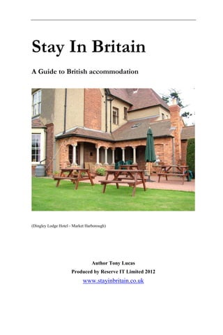 Stay In Britain
A Guide to British accommodation




(Dingley Lodge Hotel - Market Harborough)




                                 Author Tony Lucas
                      Produced by Reserve IT Limited 2012
                            www.stayinbritain.co.uk
 