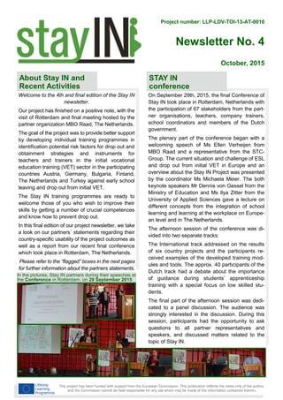 Project number: LLP-LDV-TOI-13-AT-0010
Newsletter No. 4
This project has been funded with support from the European Commission. This publication reflects the views only of the author,
and the Commission cannot be held responsible for any use which may be made of the information contained therein.
October, 2015
In the pictures, Stay IN partners during their speeches at
the Conference in Rotterdam, on 29 September 2015
Welcome to the 4th and final edition of the Stay IN
newsletter.
Our project has finished on a positive note, with the
visit of Rotterdam and final meeting hosted by the
partner organization MBO Raad, The Netherlands.
The goal of the project was to provide better support
by developing individual training programmes in
identification potential risk factors for drop out and
obtainment strategies and instruments for
teachers and trainers in the initial vocational
education training (VET) sector in the participating
countries Austria, Germany, Bulgaria, Finland,
The Netherlands and Turkey against early school
leaving and drop out from initial VET.
The Stay IN training programmes are ready to
welcome those of you who wish to improve their
skills by getting a number of crucial competences
and know how to prevent drop out.
In this final edition of our project newsletter, we take
a look on our partners´ statements regarding their
country-specific usability of the project outcomes as
well as a report from our recent final conference
which took place in Rotterdam, The Netherlands.
Please refer to the “flagged” boxes in the next pages
for further information about the partners statements.
About Stay IN and
Recent Activities
On September 29th, 2015, the final Conference of
Stay IN took place in Rotterdam, Netherlands with
the participation of 67 stakeholders from the part-
ner organisations, teachers, company trainers,
school coordinators and members of the Dutch
government.
The plenary part of the conference began with a
welcoming speech of Ms Ellen Verheijen from
MBO Raad and a representative from the STC-
Group. The current situation and challenge of ESL
and drop out from initial VET in Europe and an
overview about the Stay IN Project was presented
by the coordinator Ms Michaela Meier. The both
keynote speakers Mr Dennis von Gessel from the
Ministry of Education and Ms Ilya Zitter from the
University of Applied Sciences gave a lecture on
different concepts from the integration of school
learning and learning at the workplace on Europe-
an level and in The Netherlands.
The afternoon session of the conference was di-
vided into two separate tracks:
The International track addressed on the results
of six country projects and the participants re-
ceived examples of the developed training mod-
ules and tools. The approx. 40 participants of the
Dutch track had a debate about the importance
of guidance during students’ apprenticeship
training with a special focus on low skilled stu-
dents.
The final part of the afternoon session was dedi-
cated to a panel discussion. The audience was
strongly interested in the discussion. During this
session, participants had the opportunity to ask
questions to all partner representatives and
speakers, and discussed matters related to the
topic of Stay IN.
STAY IN
conference
 
