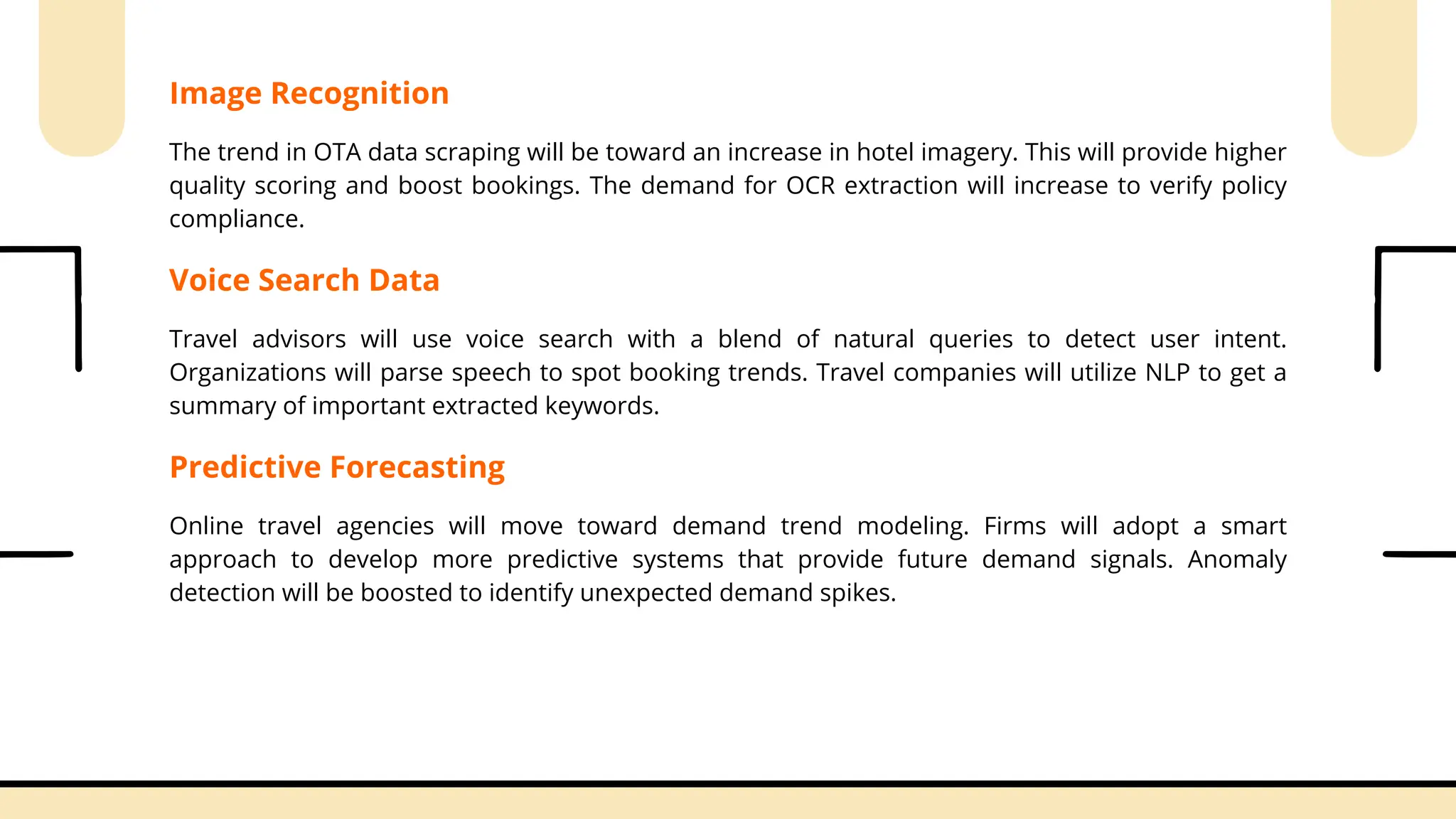 Image Recognition
The trend in OTA data scraping will be toward an increase in hotel imagery. This will provide higher
quality scoring and boost bookings. The demand for OCR extraction will increase to verify policy
compliance.
Voice Search Data
Travel advisors will use voice search with a blend of natural queries to detect user intent.
Organizations will parse speech to spot booking trends. Travel companies will utilize NLP to get a
summary of important extracted keywords.
Predictive Forecasting
Online travel agencies will move toward demand trend modeling. Firms will adopt a smart
approach to develop more predictive systems that provide future demand signals. Anomaly
detection will be boosted to identify unexpected demand spikes.
 