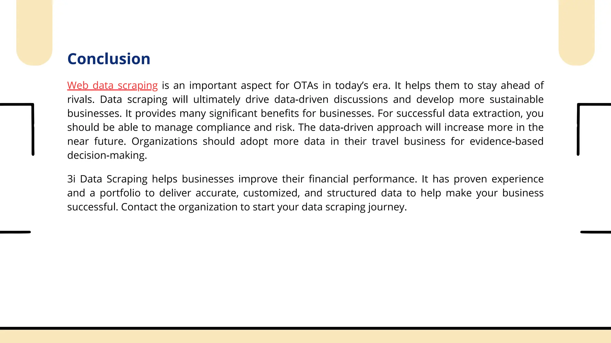 Conclusion
Web data scraping is an important aspect for OTAs in today’s era. It helps them to stay ahead of
rivals. Data scraping will ultimately drive data-driven discussions and develop more sustainable
businesses. It provides many significant benefits for businesses. For successful data extraction, you
should be able to manage compliance and risk. The data-driven approach will increase more in the
near future. Organizations should adopt more data in their travel business for evidence-based
decision-making.
3i Data Scraping helps businesses improve their financial performance. It has proven experience
and a portfolio to deliver accurate, customized, and structured data to help make your business
successful. Contact the organization to start your data scraping journey.
 