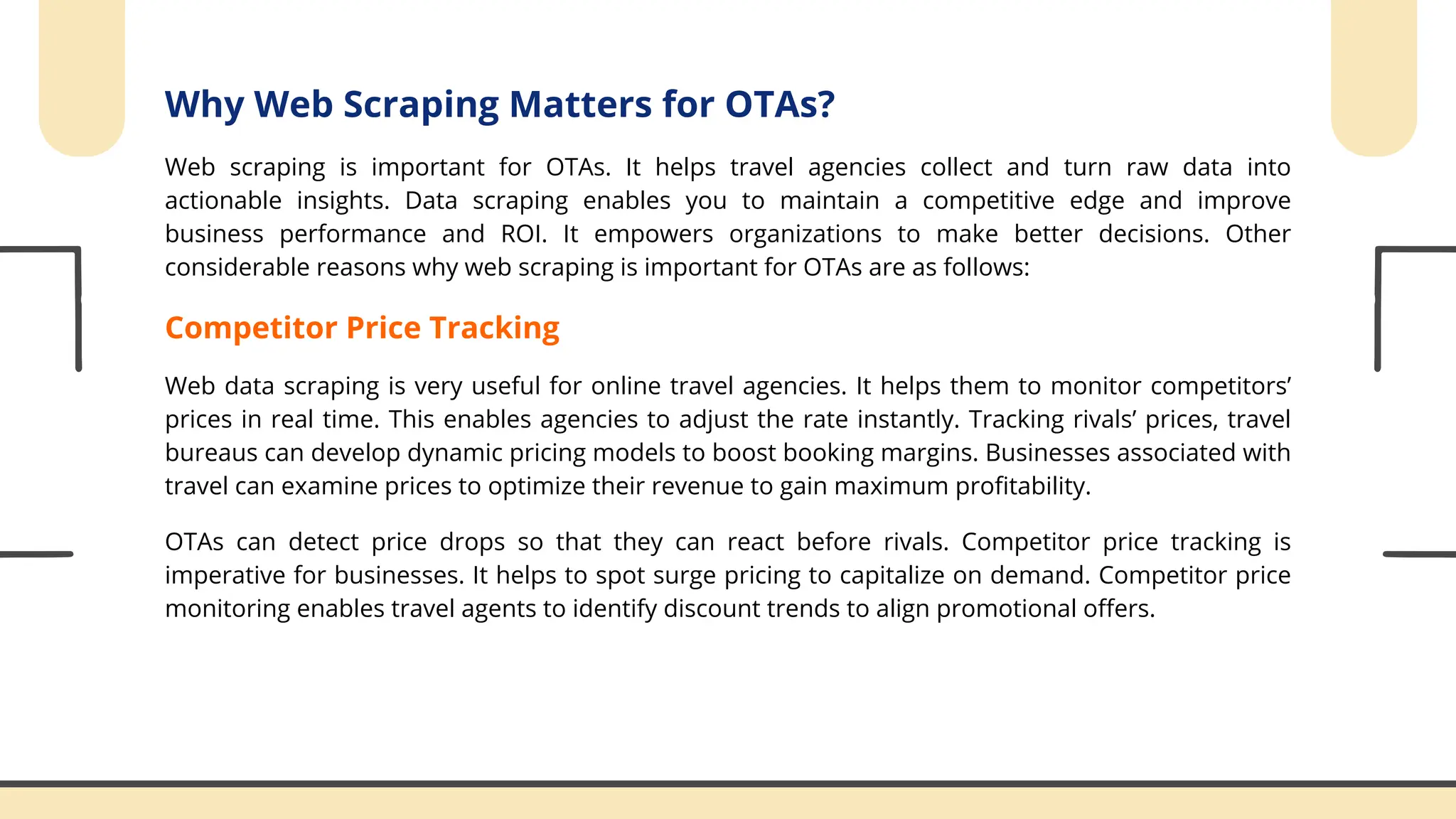 Why Web Scraping Matters for OTAs?
Web scraping is important for OTAs. It helps travel agencies collect and turn raw data into
actionable insights. Data scraping enables you to maintain a competitive edge and improve
business performance and ROI. It empowers organizations to make better decisions. Other
considerable reasons why web scraping is important for OTAs are as follows:
Competitor Price Tracking
Web data scraping is very useful for online travel agencies. It helps them to monitor competitors’
prices in real time. This enables agencies to adjust the rate instantly. Tracking rivals’ prices, travel
bureaus can develop dynamic pricing models to boost booking margins. Businesses associated with
travel can examine prices to optimize their revenue to gain maximum profitability.
OTAs can detect price drops so that they can react before rivals. Competitor price tracking is
imperative for businesses. It helps to spot surge pricing to capitalize on demand. Competitor price
monitoring enables travel agents to identify discount trends to align promotional offers.
 