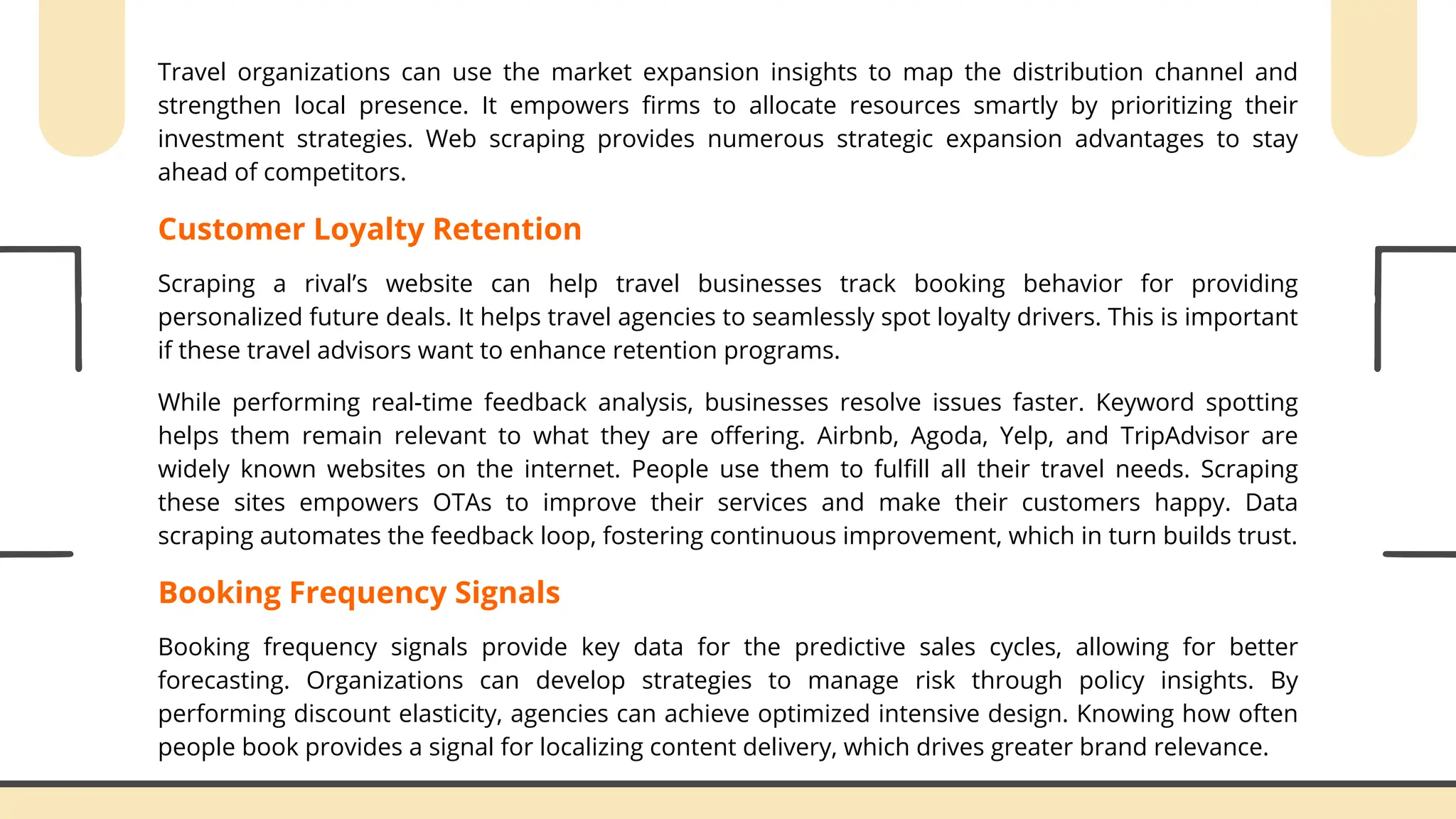Travel organizations can use the market expansion insights to map the distribution channel and
strengthen local presence. It empowers firms to allocate resources smartly by prioritizing their
investment strategies. Web scraping provides numerous strategic expansion advantages to stay
ahead of competitors.
Customer Loyalty Retention
Scraping a rival’s website can help travel businesses track booking behavior for providing
personalized future deals. It helps travel agencies to seamlessly spot loyalty drivers. This is important
if these travel advisors want to enhance retention programs.
While performing real-time feedback analysis, businesses resolve issues faster. Keyword spotting
helps them remain relevant to what they are offering. Airbnb, Agoda, Yelp, and TripAdvisor are
widely known websites on the internet. People use them to fulfill all their travel needs. Scraping
these sites empowers OTAs to improve their services and make their customers happy. Data
scraping automates the feedback loop, fostering continuous improvement, which in turn builds trust.
Booking Frequency Signals
Booking frequency signals provide key data for the predictive sales cycles, allowing for better
forecasting. Organizations can develop strategies to manage risk through policy insights. By
performing discount elasticity, agencies can achieve optimized intensive design. Knowing how often
people book provides a signal for localizing content delivery, which drives greater brand relevance.
 