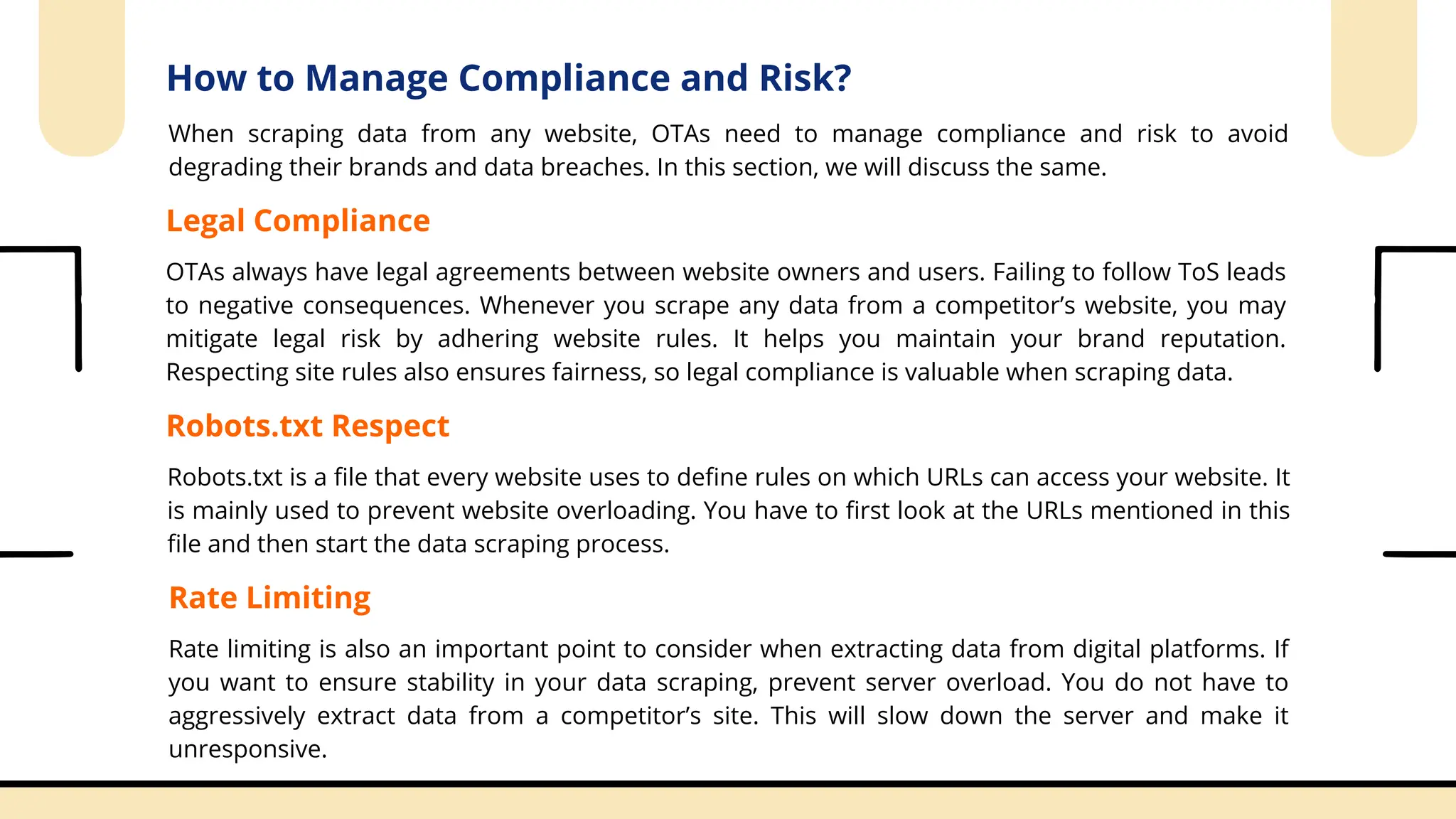 How to Manage Compliance and Risk?
When scraping data from any website, OTAs need to manage compliance and risk to avoid
degrading their brands and data breaches. In this section, we will discuss the same.
Legal Compliance
OTAs always have legal agreements between website owners and users. Failing to follow ToS leads
to negative consequences. Whenever you scrape any data from a competitor’s website, you may
mitigate legal risk by adhering website rules. It helps you maintain your brand reputation.
Respecting site rules also ensures fairness, so legal compliance is valuable when scraping data.
Robots.txt Respect
Robots.txt is a file that every website uses to define rules on which URLs can access your website. It
is mainly used to prevent website overloading. You have to first look at the URLs mentioned in this
file and then start the data scraping process.
Rate Limiting
Rate limiting is also an important point to consider when extracting data from digital platforms. If
you want to ensure stability in your data scraping, prevent server overload. You do not have to
aggressively extract data from a competitor’s site. This will slow down the server and make it
unresponsive.
 