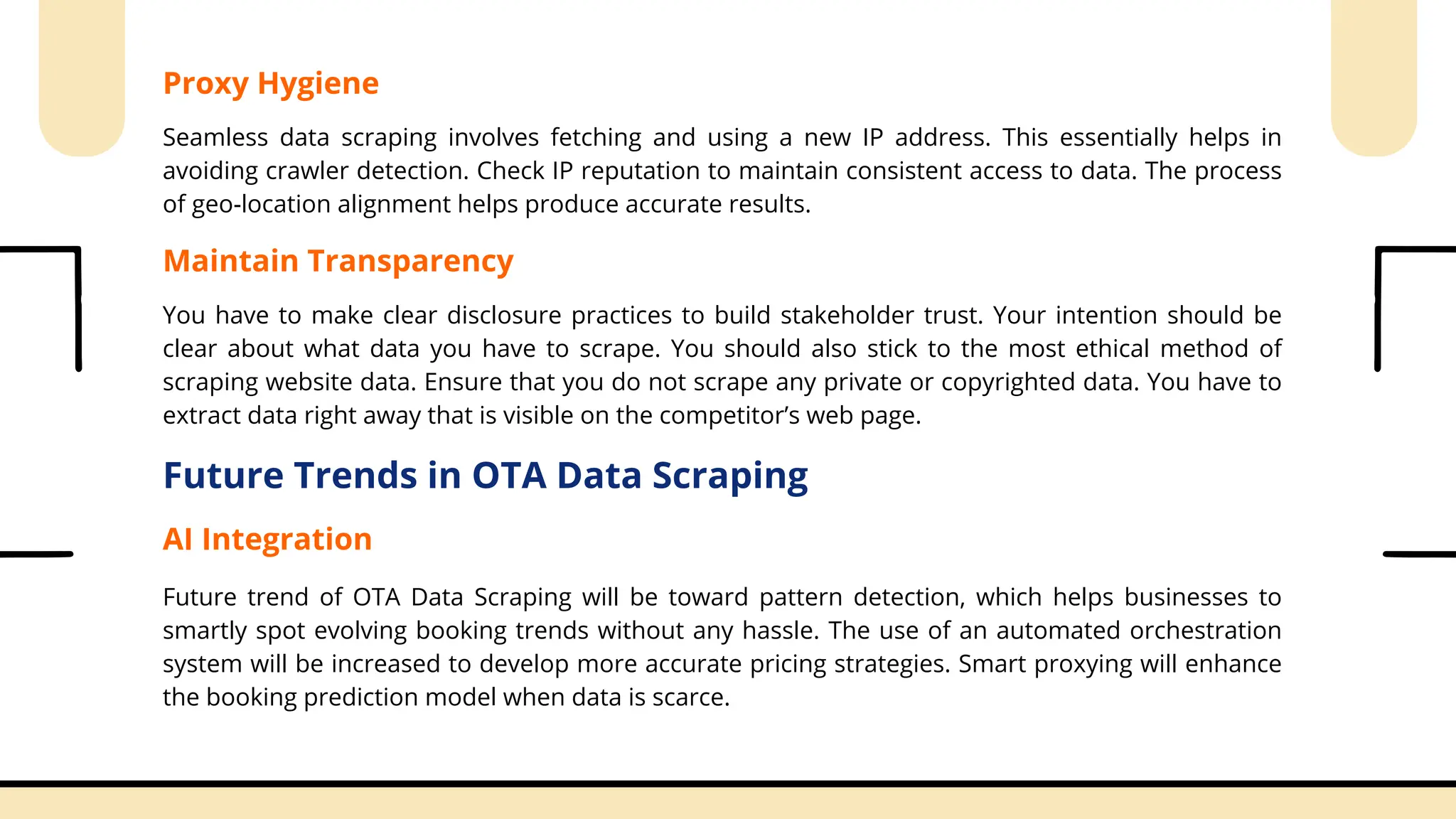 Proxy Hygiene
Seamless data scraping involves fetching and using a new IP address. This essentially helps in
avoiding crawler detection. Check IP reputation to maintain consistent access to data. The process
of geo-location alignment helps produce accurate results.
Maintain Transparency
You have to make clear disclosure practices to build stakeholder trust. Your intention should be
clear about what data you have to scrape. You should also stick to the most ethical method of
scraping website data. Ensure that you do not scrape any private or copyrighted data. You have to
extract data right away that is visible on the competitor’s web page.
Future Trends in OTA Data Scraping
AI Integration
Future trend of OTA Data Scraping will be toward pattern detection, which helps businesses to
smartly spot evolving booking trends without any hassle. The use of an automated orchestration
system will be increased to develop more accurate pricing strategies. Smart proxying will enhance
the booking prediction model when data is scarce.
 