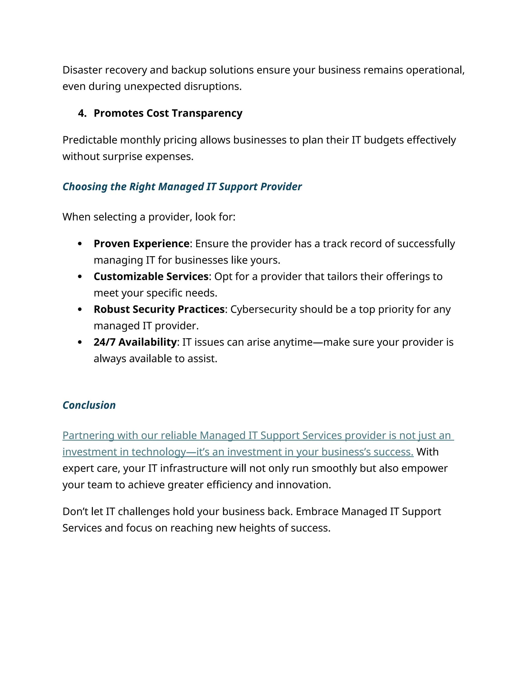 Disaster recovery and backup solutions ensure your business remains operational,
even during unexpected disruptions.
4. Promotes Cost Transparency
Predictable monthly pricing allows businesses to plan their IT budgets effectively
without surprise expenses.
Choosing the Right Managed IT Support Provider
When selecting a provider, look for:
 Proven Experience: Ensure the provider has a track record of successfully
managing IT for businesses like yours.
 Customizable Services: Opt for a provider that tailors their offerings to
meet your specific needs.
 Robust Security Practices: Cybersecurity should be a top priority for any
managed IT provider.
 24/7 Availability: IT issues can arise anytime—make sure your provider is
always available to assist.
Conclusion
Partnering with our reliable Managed IT Support Services provider is not just an
investment in technology—it’s an investment in your business’s success. With
expert care, your IT infrastructure will not only run smoothly but also empower
your team to achieve greater efficiency and innovation.
Don’t let IT challenges hold your business back. Embrace Managed IT Support
Services and focus on reaching new heights of success.
 