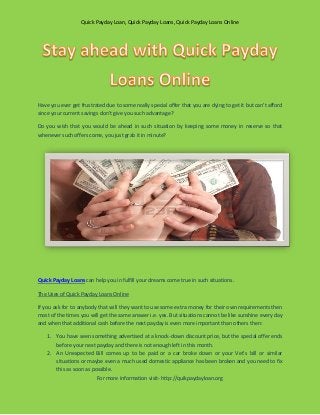Quick Payday Loan, Quick Payday Loans, Quick Payday Loans Online




Have you ever get frustrated due to some really special offer that you are dying to get it but can’t afford
since your current savings don’t give you such advantage?

Do you wish that you would be ahead in such situation by keeping some money in reserve so that
whenever such offers come, you just grab it in minute?




Quick Payday Loans can help you in fulfill your dreams come true in such situations.

The Uses of Quick Payday Loans Online

If you ask for to anybody that will they want to use some extra money for their own requirements then
most of the times you will get the same answer i.e. yes. But situations cannot be like sunshine every day
and when that additional cash before the next payday is even more important than others then:

    1. You have seen something advertised at a knock-down discount price, but the special offer ends
       before your next payday and there is not enough left in this month.
    2. An Unexpected Bill comes up to be paid or a car broke down or your Vet’s bill or similar
       situations or maybe even a much used domestic appliance has been broken and you need to fix
       this as soon as possible.
                         For more information visit- http://quikpaydayloan.org
 