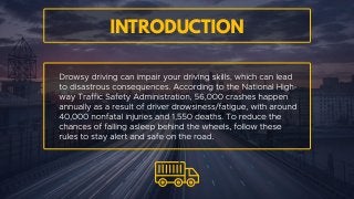 Drowsy driving can impair your driving skills, which can lead to
disastrous consequences. According to the National Highway
Traffic Safety Administration, 56,000 crashes happen annually as
a result of driver drowsiness/fatigue, with around 40,000
nonfatal injuries and 1,550 deaths. To reduce the chances of
falling asleep behind the wheels, follow these rules to stay alert
and safe on the road.
Introduction
 