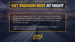Get enough rest at night
Drivers who sleep only 6 to 7 hours a day are twice likely to get
into an accident in comparison to the ones who get at least 8.
The record is even worse for those who sleep for 5 hours or less.
Hence, it’s advisable to get at least 8 hours of sleep at night to
balance the books.
 