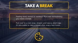 Take a break
Feeling tired, bored or restless? Pull over immediately; you need
a break. Pull over to a rest stop, stretch and take a short nap. It’s
advisable to take a break after every two hours.
 