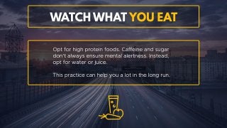 Watch what you eat
Opt for high protein foods. Caffeine and sugar don’t always
ensure mental alertness. Instead, opt for water or juice. This
practice can help you a lot in the long run.
 