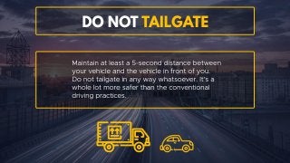 DO NOT tailgate
Maintain at least a 5-second distance between your vehicle and
the vehicle in front of you. Do not tailgate in any way
whatsoever. It’s a whole lot more safer than the conventional
driving practices.
 