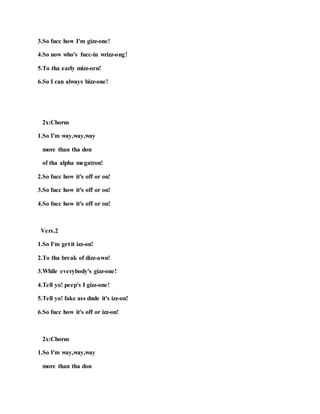 3.So fucc how I'm gizz-one!
4.So now who's fucc-in wrizz-ong!
5.To tha early mizz-orn!
6.So I can always bizz-one!
2x:Chorus
1.So I'm way,way,way
more than tha don
of tha alpha megatron!
2.So fucc how it's off or on!
3.So fucc how it's off or on!
4.So fucc how it's off or on!
Vers.2
1.So I'm get it izz-on!
2.To tha break of dizz-awn!
3.While everybody's gizz-one!
4.Tell yo! peep's I gizz-one!
5.Tell yo! fake ass dude it's izz-on!
6.So fucc how it's off or izz-on!
2x:Chorus
1.So I'm way,way,way
more than tha don
 