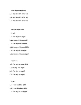 of tha alpha megatron!
2.So fucc how it's off or on!
3.So fucc how it's off or on!
4.So fucc how it's off or on!
Stay As Might! Pt.1
Vers.1
1.So I'm stayin as right!
2.Anit no need foe un-right!
3.So I'm stayin as a-lright!
4.Anit no need foe un-alright!
5.So I'm stay-in as might!
6.Anit no need foe un-might!
2x:Chorus
1.So I'm stay-in outta sight!
2.Everyday and night!
3.So I'm stay as might!
4.So I'm stay as might!
Vers.2
1.So I can heed tha light!
2.So I can did mines right!
3.So I'm stay-in as alright!
 