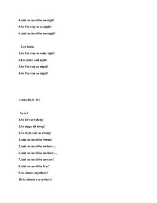 4.Anit no need foe un-right!
5.So I'm stay-in as might!
6.Anit no need foe un-might!
2x:Chorus
1.So I'm stay-in outta sight!
2.Everyday and night!
3.So I'm stay as might!
4.So I'm stay as might!
Under-Bed! Pt.1
Vers.1
1.So let's get along!
2.So nigga all along!
3.To tryin stay as strong!
4.Anit no need foe wrong!
5.Anit no need foe un-here…
6.Anit no need foe un-there…
7.Anit no need foe un-care!
8.Anit no need foe fear!
9.As almost anywhere!
10.As almost everywhere!
 