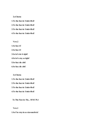 2x:Chorus
1.To tha fucc-in Under-Bed!
2.To tha fucc-in Under-Bed!
3.To tha fucc-in Under-Bed!
4.To tha fucc-in Under-Bed!
Vers.2
1.So fucc it!
2.So fucc it!
3.So let's do it right!
4.So let's stay as tight!
5.So fucc dis chit!
6.So fucc dis chit!
2x:Chorus
1.To tha fucc-in Under-Bed!
2.To tha fucc-in Under-Bed!
3.To tha fucc-in Under-Bed!
4.To tha fucc-in Under-Bed!
To Tha Fucc-in Fin... Of It! Pt.1
Vers.1
1.So I’m stay-in as sizz-ometh-in!
 