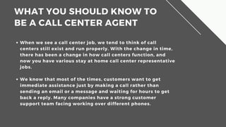 WHAT?YOU?SHOULD?KNOW?TO?
BE?A?CALL?CENTER?AGENT
When we see a call center job, we tend to think of call
centers still exist and run properly. With the change in time,
there has been a change in how call centers function, and
now you have various stay at home call center representative
jobs.
We know that most of the times, customers want to get
immediate assistance just by making a call rather than
sending an email or a message and waiting for hours to get
back a reply. Many companies have a strong customer
support team facing working over different phones.
 