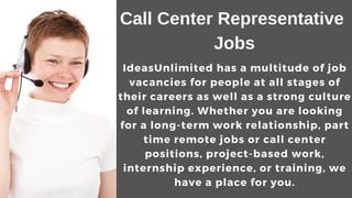 Call Center Representative
Jobs
IdeasUnlimited has a multitude of job
vacancies for people at all stages of
their careers as well as a strong culture
of learning. Whether you are looking
for a long-term work relationship, part
time remote jobs or call center
positions, project-based work,
internship experience, or training, we
have a place for you.
 