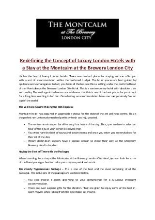 Redefining the Concept of Luxury London Hotels with
a Stay at the Montcalm at the Brewery London City
UK has the best of luxury London hotels. These are standard places for staying and can offer you
with a sort of accommodation within the preferred budget. The hotel spaces are best guided by
opulence and extravagance. In fact, you have all the bests within a setting under the preferred head
of the Montcalm at the Brewery London City Hotel. This is a contemporary hotel with absolute class
and quality. The well appointed rooms are evidences that this is one of the best places for you to opt
for a long time residing in London. Once having an accommodation here one can genuinely feel on
top of the world.
The Wellness Centre Making the Hotel Special
Montcalm hotel has acquired an appreciable status for the state of the art wellness centre. This is
the perfect venue to make you feel perfectly fresh and rejuvenated.
The centre remains open for all twenty four hours of the day. Thus, you are free to select an
hour of the day at your personal convenience.
You even have the best of sauna and steam rooms and once you enter you are revitalised for
the rest of the day.
Weary destination seekers have a special reason to make their way at the Montcalm
Brewery Hotel in London.
Having the Best of Time with the Packages
When boarding for a stay at the Montcalm at the Brewery London City Hotel, you can look for some
of the finest packages best to make your stay so special and exotic.
The Family Togetherness Package – This is one of the best and the most surprising of all the
packages. The inclusions of the package are as stated below.
You can choose a room according to your convenience for a luxurious overnight
accommodation.
There are even surprise gifts for the children. They are given to enjoy some of the best in-
room movies while licking from the delectable ice creams.
 
