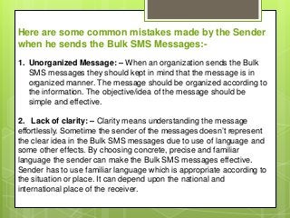 Here are some common mistakes made by the Sender
when he sends the Bulk SMS Messages:-
1. Unorganized Message: – When an organization sends the Bulk
SMS messages they should kept in mind that the message is in
organized manner. The message should be organized according to
the information. The objective/idea of the message should be
simple and effective.
2. Lack of clarity: – Clarity means understanding the message
effortlessly. Sometime the sender of the messages doesn’t represent
the clear idea in the Bulk SMS messages due to use of language and
some other effects. By choosing concrete, precise and familiar
language the sender can make the Bulk SMS messages effective.
Sender has to use familiar language which is appropriate according to
the situation or place. It can depend upon the national and
international place of the receiver.
 