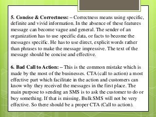 5. Concise & Correctness: – Correctness means using specific,
definite and vivid information. In the absence of these features
message can become vague and general. The sender of an
organization has to use specific data, or facts to become the
messages specific. He has to use direct, explicit words rather
than phrases to make the message impressive. The text of the
message should be concise and effective.
6. Bad Call to Action: – This is the common mistake which is
made by the most of the businesses. CTA (call to action) a most
effective part which facilitate in the action and customers can
know why they received the messages in the first place. The
main purpose to sending an SMS is to ask the customer to do or
buy something. If that is missing, Bulk SMS will not be very
effective. So there should be a proper CTA (Call to action).
 